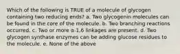 Which of the following is TRUE of a molecule of glycogen containing two reducing ends? a. Two glycogenin molecules can be found in the core of the molecule. b. Two branching reactions occurred. c. Two or more α-1,6 linkages are present. d. Two glycogen synthase enzymes can be adding glucose residues to the molecule. e. None of the above