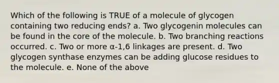 Which of the following is TRUE of a molecule of glycogen containing two reducing ends? a. Two glycogenin molecules can be found in <a href='https://www.questionai.com/knowledge/kD8KqkX2aO-the-core' class='anchor-knowledge'>the core</a> of the molecule. b. Two branching reactions occurred. c. Two or more α-1,6 linkages are present. d. Two glycogen synthase enzymes can be adding glucose residues to the molecule. e. None of the above