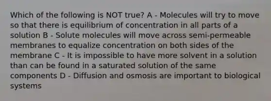 Which of the following is NOT true? A - Molecules will try to move so that there is equilibrium of concentration in all parts of a solution B - Solute molecules will move across semi-permeable membranes to equalize concentration on both sides of the membrane C - It is impossible to have more solvent in a solution than can be found in a saturated solution of the same components D - Diffusion and osmosis are important to biological systems