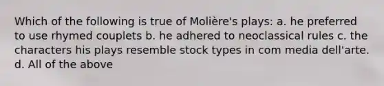 Which of the following is true of Molière's plays: a. he preferred to use rhymed couplets b. he adhered to neoclassical rules c. the characters his plays resemble stock types in com media dell'arte. d. All of the above