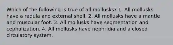 Which of the following is true of all mollusks? 1. All mollusks have a radula and external shell. 2. All mollusks have a mantle and muscular foot. 3. All mollusks have segmentation and cephalization. 4. All mollusks have nephridia and a closed circulatory system.