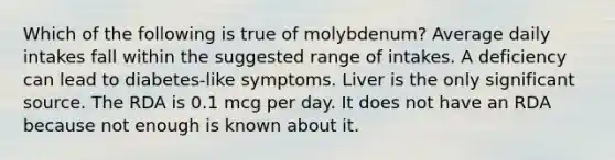 Which of the following is true of molybdenum? Average daily intakes fall within the suggested range of intakes. A deficiency can lead to diabetes-like symptoms. Liver is the only significant source. The RDA is 0.1 mcg per day. It does not have an RDA because not enough is known about it.