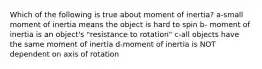 Which of the following is true about moment of inertia? a-small moment of inertia means the object is hard to spin b- moment of inertia is an object's "resistance to rotation" c-all objects have the same moment of inertia d-moment of inertia is NOT dependent on axis of rotation