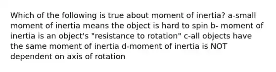 Which of the following is true about moment of inertia? a-small moment of inertia means the object is hard to spin b- moment of inertia is an object's "resistance to rotation" c-all objects have the same moment of inertia d-moment of inertia is NOT dependent on axis of rotation