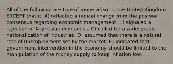 All of the following are true of monetarism in the United Kingdom EXCEPT that it: A) reflected a radical change from the postwar consensus regarding economic management. B) signaled a rejection of Keynesian economics. C) called for a widespread nationalization of industries. D) assumed that there is a natural rate of unemployment set by the market. E) indicated that government intervention in the economy should be limited to the manipulation of the money supply to keep inflation low.