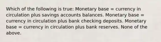 Which of the following is true: Monetary base = currency in circulation plus savings accounts balances. Monetary base = currency in circulation plus bank checking deposits. Monetary base = currency in circulation plus bank reserves. None of the above.