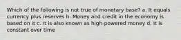 Which of the following is not true of monetary base? a. It equals currency plus reserves b. Money and credit in the economy is based on it c. It is also known as high-powered money d. It is constant over time