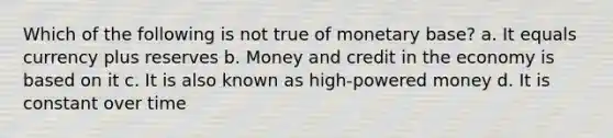 Which of the following is not true of monetary base? a. It equals currency plus reserves b. Money and credit in the economy is based on it c. It is also known as high-powered money d. It is constant over time