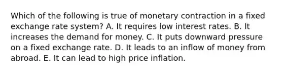 Which of the following is true of monetary contraction in a fixed exchange rate system? A. It requires low interest rates. B. It increases the demand for money. C. It puts downward pressure on a fixed exchange rate. D. It leads to an inflow of money from abroad. E. It can lead to high price inflation.