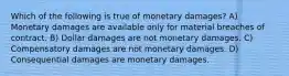 Which of the following is true of monetary damages? A) Monetary damages are available only for material breaches of contract. B) Dollar damages are not monetary damages. C) Compensatory damages are not monetary damages. D) Consequential damages are monetary damages.