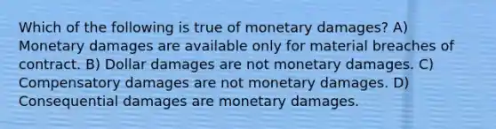 Which of the following is true of monetary damages? A) Monetary damages are available only for material breaches of contract. B) Dollar damages are not monetary damages. C) Compensatory damages are not monetary damages. D) Consequential damages are monetary damages.