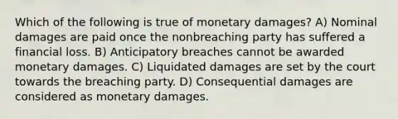 Which of the following is true of monetary damages? A) Nominal damages are paid once the nonbreaching party has suffered a financial loss. B) Anticipatory breaches cannot be awarded monetary damages. C) Liquidated damages are set by the court towards the breaching party. D) Consequential damages are considered as monetary damages.