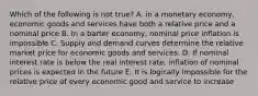 Which of the following is not true? A. in a monetary economy, economic goods and services have both a relative price and a nominal price B. In a barter economy, nominal price inflation is impossible C. Supply and demand curves determine the relative market price for economic goods and services. D. If nominal interest rate is below the real interest rate, inflation of nominal prices is expected in the future E. It is logically impossible for the relative price of every economic good and service to increase