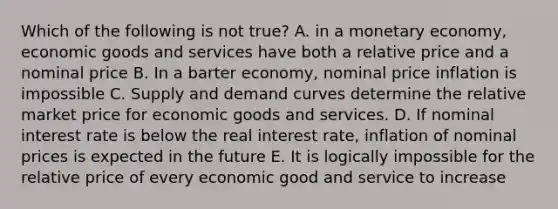 Which of the following is not true? A. in a monetary economy, economic goods and services have both a relative price and a nominal price B. In a barter economy, nominal price inflation is impossible C. Supply and demand curves determine the relative market price for economic goods and services. D. If nominal interest rate is below the real interest rate, inflation of nominal prices is expected in the future E. It is logically impossible for the relative price of every economic good and service to increase