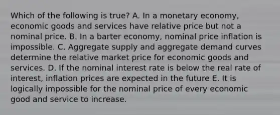 Which of the following is true? A. In a monetary economy, economic goods and services have relative price but not a nominal price. B. In a barter economy, nominal price inflation is impossible. C. Aggregate supply and aggregate demand curves determine the relative market price for economic goods and services. D. If the nominal interest rate is below the real rate of interest, inflation prices are expected in the future E. It is logically impossible for the nominal price of every economic good and service to increase.