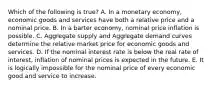 Which of the following is true? A. In a monetary economy, economic goods and services have both a relative price and a nominal price. B. In a barter economy, nominal price inflation is possible. C. Aggregate supply and Aggregate demand curves determine the relative market price for economic goods and services. D. If the nominal interest rate is below the real rate of interest, inflation of nominal prices is expected in the future. E. It is logically impossible for the nominal price of every economic good and service to increase.