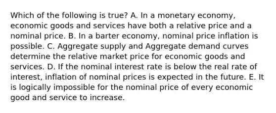 Which of the following is true? A. In a monetary economy, economic goods and services have both a relative price and a nominal price. B. In a barter economy, nominal price inflation is possible. C. Aggregate supply and Aggregate demand curves determine the relative market price for economic goods and services. D. If the nominal interest rate is below the real rate of interest, inflation of nominal prices is expected in the future. E. It is logically impossible for the nominal price of every economic good and service to increase.