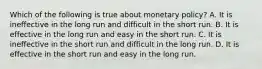 Which of the following is true about monetary policy? A. It is ineffective in the long run and difficult in the short run. B. It is effective in the long run and easy in the short run. C. It is ineffective in the short run and difficult in the long run. D. It is effective in the short run and easy in the long run.