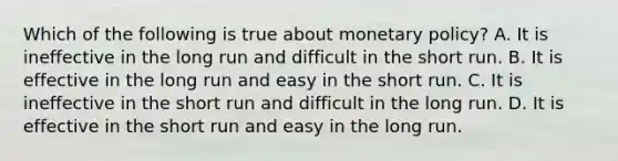 Which of the following is true about monetary policy? A. It is ineffective in the long run and difficult in the short run. B. It is effective in the long run and easy in the short run. C. It is ineffective in the short run and difficult in the long run. D. It is effective in the short run and easy in the long run.