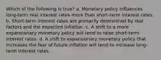 Which of the following is true? a. Monetary policy influences long-term real interest rates more than short-term interest rates. b. Short-term interest rates are primarily determined by real factors and the expected inflation. c. A shift to a more expansionary monetary policy will tend to raise short-term interest rates. d. A shift to expansionary monetary policy that increases the fear of future inflation will tend to increase long-term interest rates.