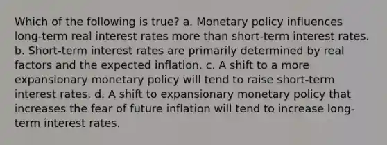 Which of the following is true? a. Monetary policy influences long-term real interest rates more than short-term interest rates. b. Short-term interest rates are primarily determined by real factors and the expected inflation. c. A shift to a more expansionary monetary policy will tend to raise short-term interest rates. d. A shift to expansionary monetary policy that increases the fear of future inflation will tend to increase long-term interest rates.