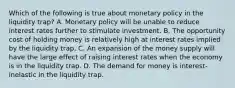 Which of the following is true about monetary policy in the liquidity trap? A. Monetary policy will be unable to reduce interest rates further to stimulate investment. B. The opportunity cost of holding money is relatively high at interest rates implied by the liquidity trap. C. An expansion of the money supply will have the large effect of raising interest rates when the economy is in the liquidity trap. D. The demand for money is interest-inelastic in the liquidity trap.