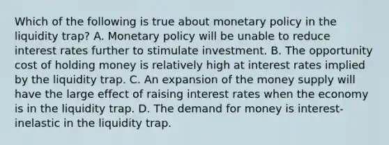 Which of the following is true about <a href='https://www.questionai.com/knowledge/kEE0G7Llsx-monetary-policy' class='anchor-knowledge'>monetary policy</a> in the liquidity trap? A. Monetary policy will be unable to reduce interest rates further to stimulate investment. B. The opportunity cost of holding money is relatively high at interest rates implied by the liquidity trap. C. An expansion of the money supply will have the large effect of raising interest rates when the economy is in the liquidity trap. D. <a href='https://www.questionai.com/knowledge/klIDlybqd8-the-demand-for-money' class='anchor-knowledge'>the demand for money</a> is interest-inelastic in the liquidity trap.