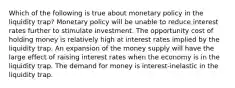 Which of the following is true about monetary policy in the liquidity trap? Monetary policy will be unable to reduce interest rates further to stimulate investment. The opportunity cost of holding money is relatively high at interest rates implied by the liquidity trap. An expansion of the money supply will have the large effect of raising interest rates when the economy is in the liquidity trap. The demand for money is interest-inelastic in the liquidity trap.