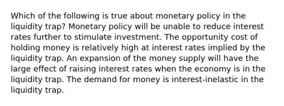 Which of the following is true about monetary policy in the liquidity trap? Monetary policy will be unable to reduce interest rates further to stimulate investment. The opportunity cost of holding money is relatively high at interest rates implied by the liquidity trap. An expansion of the money supply will have the large effect of raising interest rates when the economy is in the liquidity trap. The demand for money is interest-inelastic in the liquidity trap.