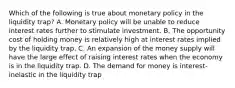 Which of the following is true about monetary policy in the liquidity trap? A. Monetary policy will be unable to reduce interest rates further to stimulate investment. B. The opportunity cost of holding money is relatively high at interest rates implied by the liquidity trap. C. An expansion of the money supply will have the large effect of raising interest rates when the economy is in the liquidity trap. D. The demand for money is interest-inelastic in the liquidity trap