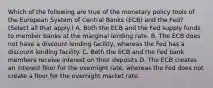 Which of the following are true of the monetary policy tools of the European System of Central Banks​ (ECB) and the​ Fed? ​(Select all that​ apply.) A. Both the ECB and the Fed supply funds to member banks at the marginal lending rate. B. The ECB does not have a discount lending​ facility, whereas the Fed has a discount lending facility. C. Both the ECB and the Fed bank members receive interest on their deposits D. The ECB creates an interest floor for the overnight​ rate, whereas the Fed does not create a floor for the overnight market rate.