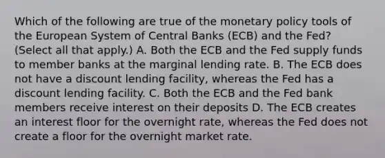 Which of the following are true of the monetary policy tools of the European System of Central Banks​ (ECB) and the​ Fed? ​(Select all that​ apply.) A. Both the ECB and the Fed supply funds to member banks at the marginal lending rate. B. The ECB does not have a discount lending​ facility, whereas the Fed has a discount lending facility. C. Both the ECB and the Fed bank members receive interest on their deposits D. The ECB creates an interest floor for the overnight​ rate, whereas the Fed does not create a floor for the overnight market rate.