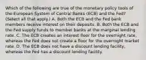 Which of the following are true of the monetary policy tools of the European System of Central Banks​ (ECB) and the​ Fed? ​(Select all that​ apply.) A. Both the ECB and the Fed bank members receive interest on their deposits. B. Both the ECB and the Fed supply funds to member banks at the marginal lending rate. C. The ECB creates an interest floor for the overnight​ rate, whereas the Fed does not create a floor for the overnight market rate. D. The ECB does not have a discount lending​ facility, whereas the Fed has a discount lending facility.