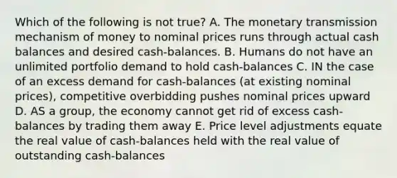 Which of the following is not true? A. The monetary transmission mechanism of money to nominal prices runs through actual cash balances and desired cash-balances. B. Humans do not have an unlimited portfolio demand to hold cash-balances C. IN the case of an excess demand for cash-balances (at existing nominal prices), competitive overbidding pushes nominal prices upward D. AS a group, the economy cannot get rid of excess cash-balances by trading them away E. Price level adjustments equate the real value of cash-balances held with the real value of outstanding cash-balances