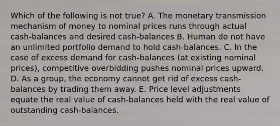 Which of the following is not true? A. The monetary transmission mechanism of money to nominal prices runs through actual cash-balances and desired cash-balances B. Human do not have an unlimited portfolio demand to hold cash-balances. C. In the case of excess demand for cash-balances (at existing nominal prices), competitive overbidding pushes nominal prices upward. D. As a group, the economy cannot get rid of excess cash-balances by trading them away. E. Price level adjustments equate the real value of cash-balances held with the real value of outstanding cash-balances.