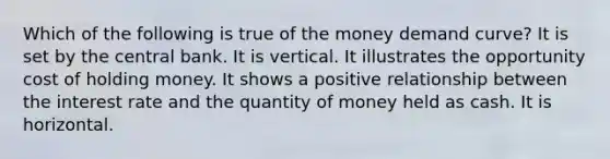 Which of the following is true of the money demand curve? It is set by the central bank. It is vertical. It illustrates the opportunity cost of holding money. It shows a positive relationship between the interest rate and the quantity of money held as cash. It is horizontal.