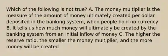 Which of the following is not true? A. The money multiplier is the measure of the amount of money ultimately created per dollar deposited in the banking system, when people hold no currency B. It tells us how much money will ultimately be created by the banking system from an initial inflow of money C. The higher the reserve ratio, the smaller the money multiplier, and the more money will be created