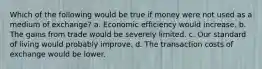 Which of the following would be true if money were not used as a medium of exchange? a. Economic efficiency would increase. b. The gains from trade would be severely limited. c. Our standard of living would probably improve. d. The transaction costs of exchange would be lower.