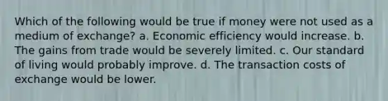 Which of the following would be true if money were not used as a medium of exchange? a. Economic efficiency would increase. b. The gains from trade would be severely limited. c. Our standard of living would probably improve. d. The transaction costs of exchange would be lower.