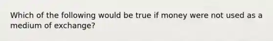 Which of the following would be true if money were not used as a medium of exchange?