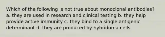 Which of the following is not true about monoclonal antibodies? a. they are used in research and clinical testing b. they help provide active immunity c. they bind to a single antigenic determinant d. they are produced by hybridoma cells