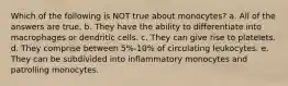 Which of the following is NOT true about monocytes? a. All of the answers are true. b. They have the ability to differentiate into macrophages or dendritic cells. c. They can give rise to platelets. d. They comprise between 5%-10% of circulating leukocytes. e. They can be subdivided into inflammatory monocytes and patrolling monocytes.