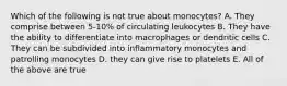 Which of the following is not true about monocytes? A. They comprise between 5-10% of circulating leukocytes B. They have the ability to differentiate into macrophages or dendritic cells C. They can be subdivided into inflammatory monocytes and patrolling monocytes D. they can give rise to platelets E. All of the above are true