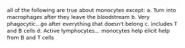 all of the following are true about monocytes except: a. Turn into macrophages after they leave the bloodstream b. Very phagocytic...go after everything that doesn't belong c. includes T and B cells d. Active lymphocytes... monocytes help elicit help from B and T cells