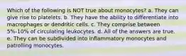 Which of the following is NOT true about monocytes? a. They can give rise to platelets. b. They have the ability to differentiate into macrophages or dendritic cells. c. They comprise between 5%-10% of circulating leukocytes. d. All of the answers are true. e. They can be subdivided into inflammatory monocytes and patrolling monocytes.