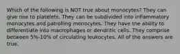 Which of the following is NOT true about monocytes? They can give rise to platelets. They can be subdivided into inflammatory monocytes and patrolling monocytes. They have the ability to differentiate into macrophages or dendritic cells. They comprise between 5%-10% of circulating leukocytes. All of the answers are true.