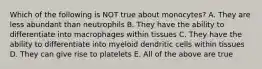 Which of the following is NOT true about monocytes? A. They are less abundant than neutrophils B. They have the ability to differentiate into macrophages within tissues C. They have the ability to differentiate into myeloid dendritic cells within tissues D. They can give rise to platelets E. All of the above are true