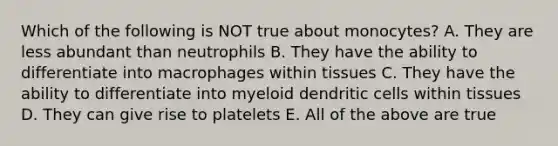 Which of the following is NOT true about monocytes? A. They are less abundant than neutrophils B. They have the ability to differentiate into macrophages within tissues C. They have the ability to differentiate into myeloid dendritic cells within tissues D. They can give rise to platelets E. All of the above are true