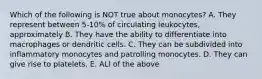 Which of the following is NOT true about monocytes? A. They represent between 5-10% of circulating leukocytes, approximately B. They have the ability to differentiate into macrophages or dendritic cells. C. They can be subdivided into inflammatory monocytes and patrolling monocytes. D. They can give rise to platelets. E. ALl of the above