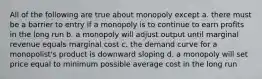 All of the following are true about monopoly except a. there must be a barrier to entry if a monopoly is to continue to earn profits in the long run b. a monopoly will adjust output until marginal revenue equals marginal cost c. the demand curve for a monopolist's product is downward sloping d. a monopoly will set price equal to minimum possible average cost in the long run